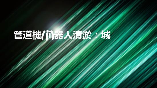 管道機(jī)器人清淤：城市治理的創(chuàng)新之舉？
